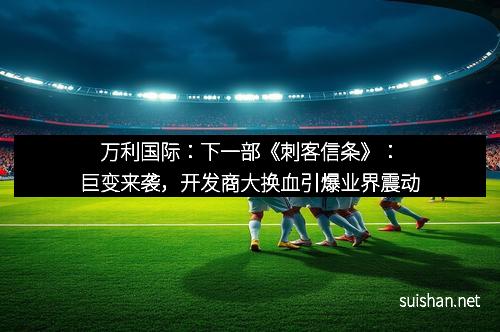 万利国际：下一部《刺客信条》：巨变来袭，开发商大换血引爆业界震动